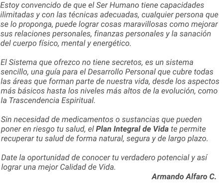 Estoy convencido de que el Ser Humano tiene capacidades ilimitadas y con las técnicas adecuadas, cualquier persona que se lo proponga, puede lograr cosas maravillosas como mejorar sus relaciones personales, finanzas personales y la sanación del cuerpo físico, mental y energético.  El Sistema que ofrezco no tiene secretos, es un sistema sencillo, una guía para el Desarrollo Personal que cubre todas las áreas que forman parte de nuestra vida, desde los aspectos más básicos hasta los niveles más altos de la evolución, como la Trascendencia Espiritual.   Sin necesidad de medicamentos o sustancias que pueden poner en riesgo tu salud, el Plan Integral de Vida te permite recuperar tu salud de forma natural, segura y de largo plazo.  Date la oportunidad de conocer tu verdadero potencial y así lograr una mejor Calidad de Vida.     													Armando Alfaro C.