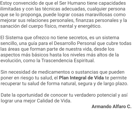 Estoy convencido de que el Ser Humano tiene capacidades ilimitadas y con las técnicas adecuadas, cualquier persona que se lo proponga, puede lograr cosas maravillosas como mejorar sus relaciones personales, finanzas personales y la sanación del cuerpo físico, mental y energético.  El Sistema que ofrezco no tiene secretos, es un sistema sencillo, una guía para el Desarrollo Personal que cubre todas las áreas que forman parte de nuestra vida, desde los aspectos más básicos hasta los niveles más altos de la evolución, como la Trascendencia Espiritual.   Sin necesidad de medicamentos o sustancias que pueden poner en riesgo tu salud, el Plan Integral de Vida te permite recuperar tu salud de forma natural, segura y de largo plazo.  Date la oportunidad de conocer tu verdadero potencial y así lograr una mejor Calidad de Vida.     													Armando Alfaro C.